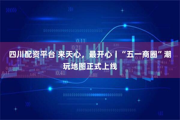 四川配资平台 来天心，最开心丨“五一商圈”潮玩地图正式上线