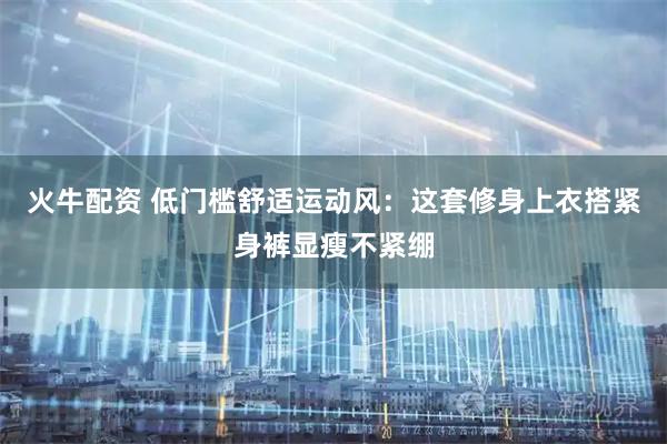 火牛配资 低门槛舒适运动风：这套修身上衣搭紧身裤显瘦不紧绷